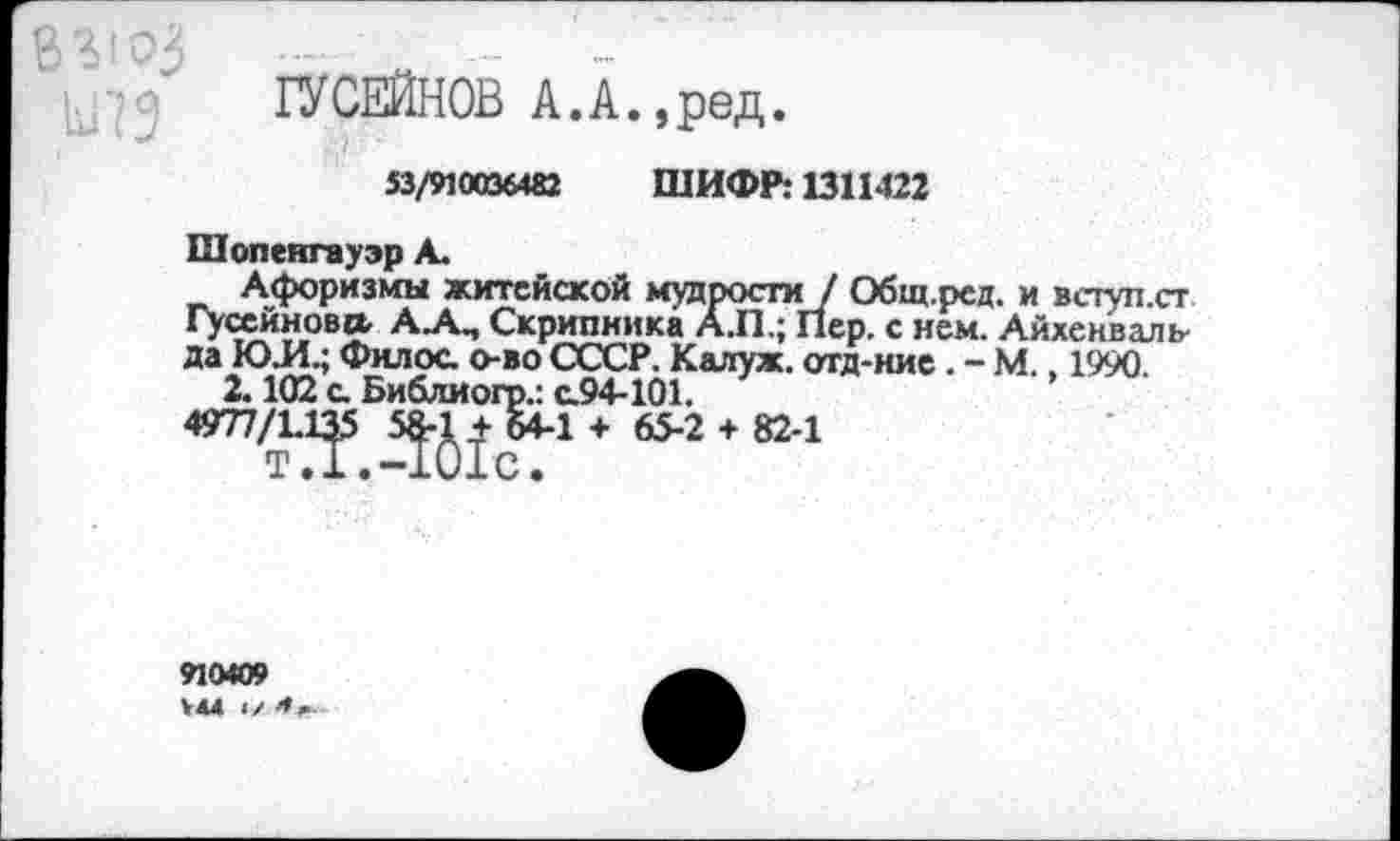 ﻿Ы73
ГУСЕЙНОВ А.А.,ред.
53/910036482 ШИФР: 1311422
Шопенгауэр А.
Афоризмы житейской мудрости / Общ.ред. и вступ.ст гУ“йн°вл А-А-’ Скрипника А.П.; Пер. с нем. Айхенваль да ЮЛ.; Филос. о-во СССР. Калуж. отд-ние . - М., 1990
2.102 с. Библиогр.: с.94-101.
4977/Е1р 5^-1 + 64-1 +	+ 82'1
910409 >44 I/